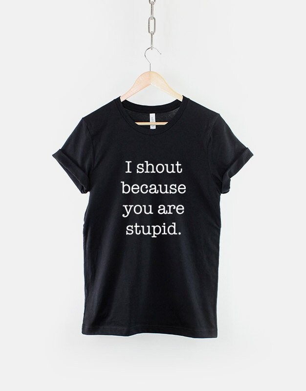 I Shout Because You Are Stupid Funny Slogan Shirt